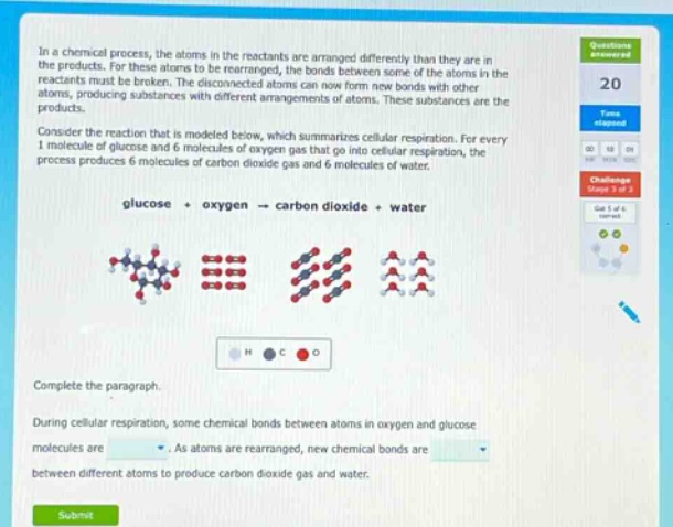 in a chemical process, the atoms in the reactants are arranged differently than they are in the products. for these atoms to be rearranged, the bonds between some of the atoms in the reactants must be broken. the disconnected atoms can now form new bonds with other atoms, producing substances with different arrangements of atoms. these substances are the products. consider the reaction that is modeled below, which summarizes cellular respiration. for every 1 molecule of glucose and 6 molecules of oxygen gas that go into cellular respiration, the process produces 6 molecules of carbon dioxide gas and 6 molecules of water. glucose + oxygen → carbon dioxide + water complete the paragraph. during cellular respiration, some chemical bonds between atoms in oxygen and glucose molecules are. as atoms are rearranged, new chemical bonds are between different atoms to produce carbon dioxide gas and water.