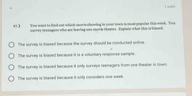 17.) you want to find out which movie showing in your town is most popular this week. you survey teenagers who are leaving one movie theater. explain what this is biased. the survey is biased because the survey should be conducted online. the survey is biased because it is a voluntary response sample. the survey is biased because it only surveys teenagers from one theater in town. the survey is biased because it only considers one week.