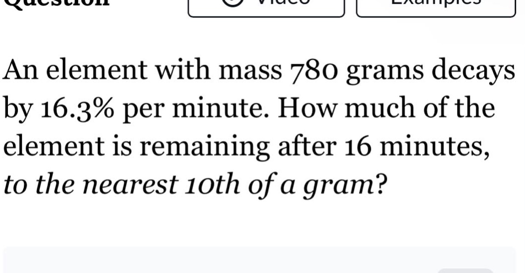 an element with mass 780 grams decays by 16.3% per minute. how much of the element is remaining after 16 minutes, to the nearest 10th of a gram?