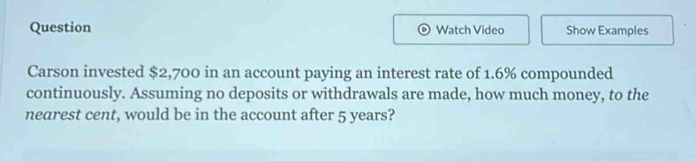 question carson invested $2,700 in an account paying an interest rate of 1.6% compounded continuously. assuming no deposits or withdrawals are made, how much money, to the nearest cent, would be in the account after 5 years?