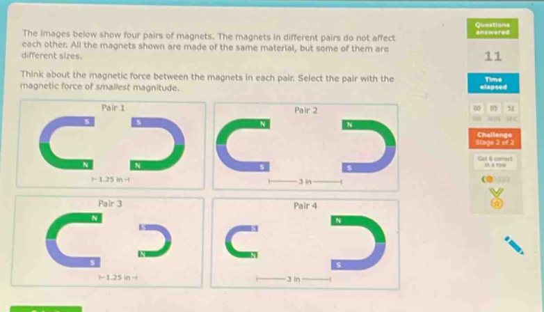 the images below show four pairs of magnets. the magnets in different pairs do not affect each other. all the magnets shown are made of the same material, but some of them are different sizes. think about the magnetic force between the magnets in each pair. select the pair with the magnetic force of smallest magnitude. pair 1 pair 2 pair 3 pair 4