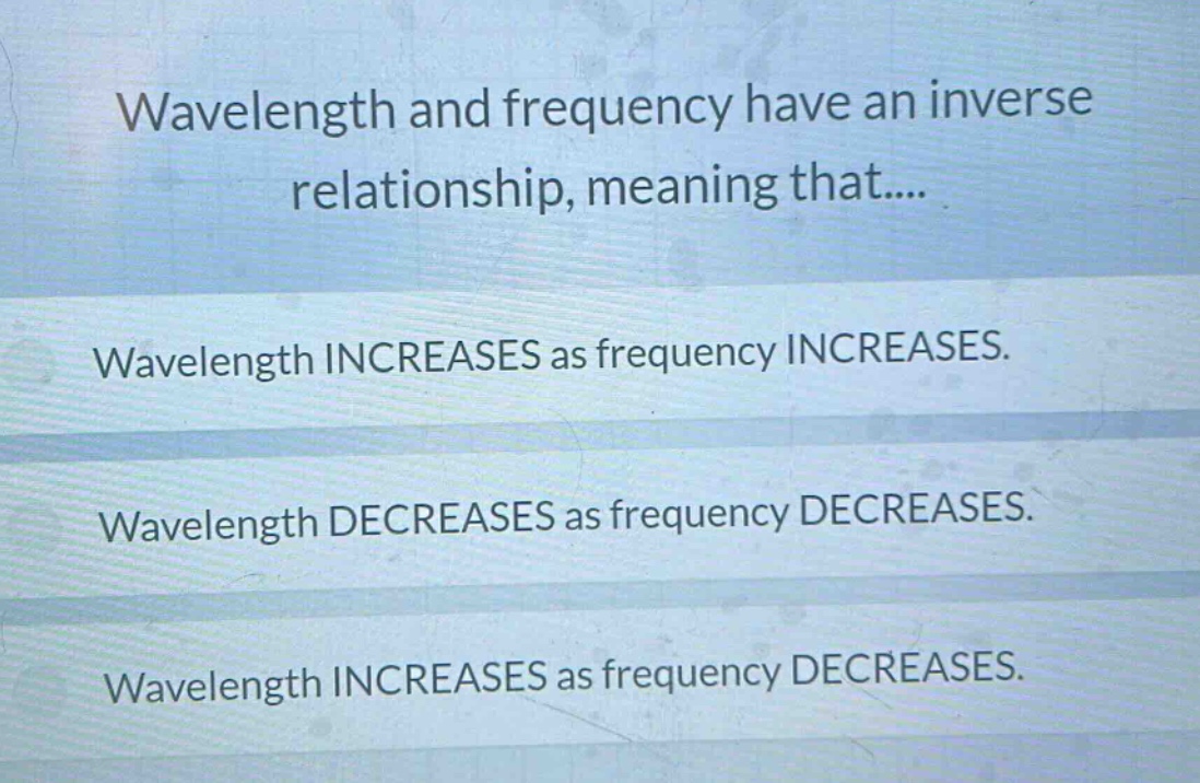 wavelength and frequency have an inverse relationship, meaning that.... wavelength increases as frequency increases. wavelength decreases as frequency decreases. wavelength increases as frequency decreases.