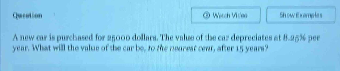 question\na new car is purchased for 25000 dollars. the value of the car depreciates at 8.25% per year. what will the value of the car be, to the nearest cent, after 15 years?