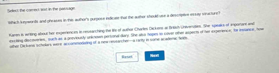 select the correct text in the passage. which keywords and phrases in this authors purpose indicate that the author should use a descriptive essay structure? karen is writing about her experiences in researching the life of author charles dickens at british universities. she speaks of important and exciting discoveries, such as a previously unknown personal diary. she also hopes to cover other aspects of her experience; for instance, how other dickens scholars were accommodating of a new researcher—a rarity in some academic fields.
