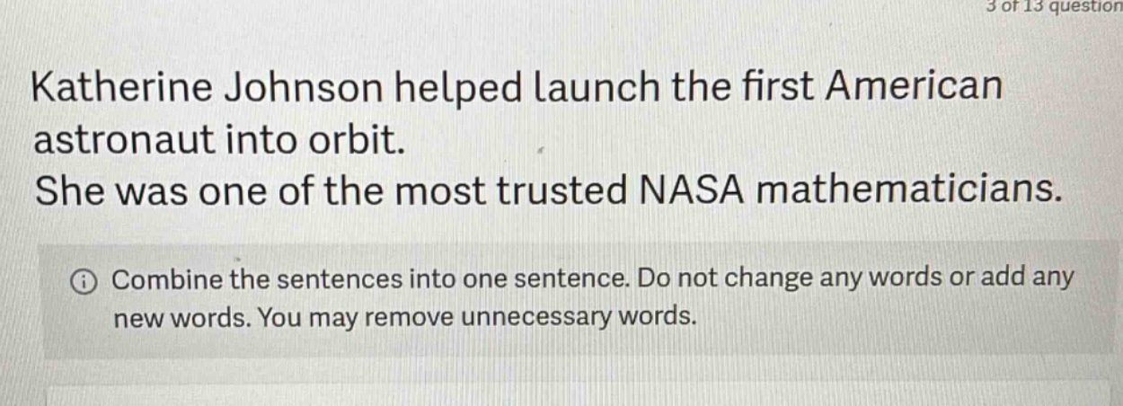 katherine johnson helped launch the first american astronaut into orbit. she was one of the most trusted nasa mathematicians. combine the sentences into one sentence. do not change any words or add any new words. you may remove unnecessary words.