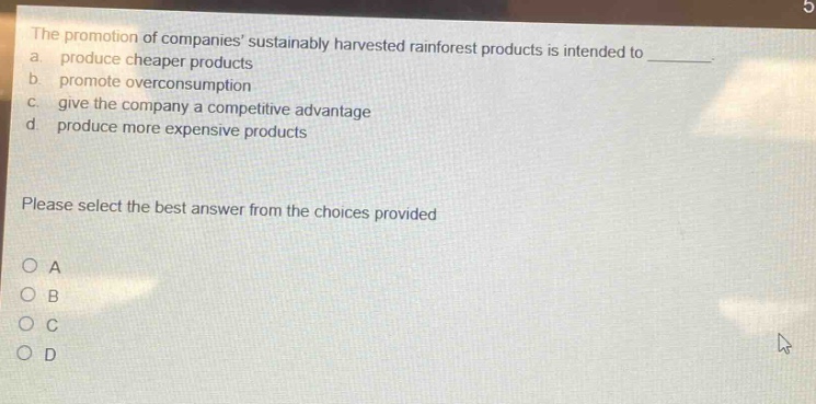 the promotion of companies sustainably harvested rainforest products is intended to a. produce cheaper products b. promote overconsumption c. give the company a competitive advantage d. produce more expensive products please select the best answer from the choices provided o a o b o c o d