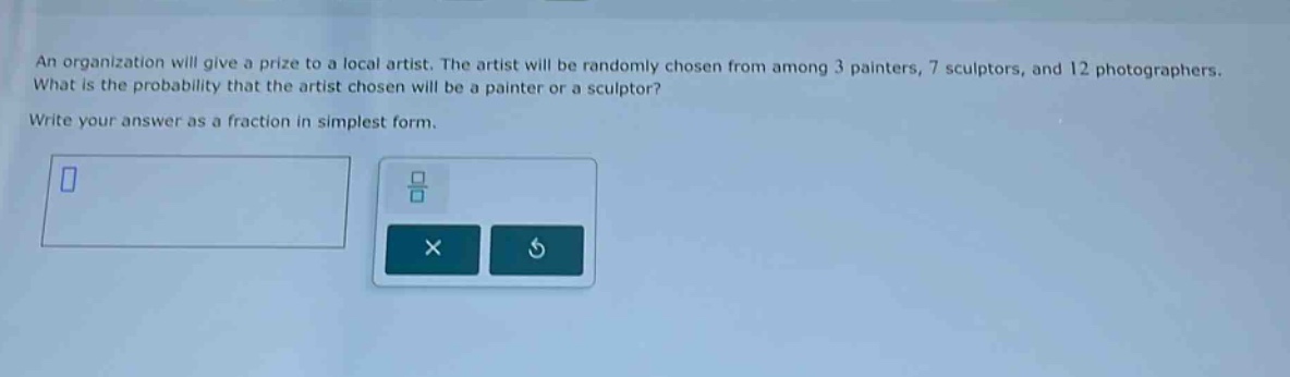 an organization will give a prize to a local artist. the artist will be randomly chosen from among 3 painters, 7 sculptors, and 12 photographers. what is the probability that the artist chosen will be a painter or a sculptor? write your answer as a fraction in simplest form.