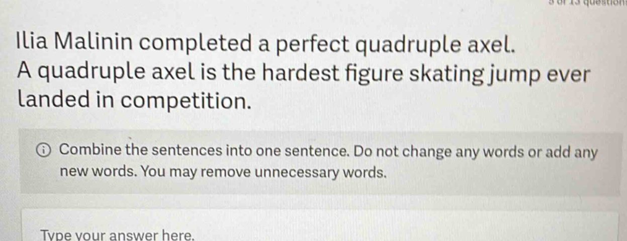 ilia malinin completed a perfect quadruple axel. a quadruple axel is the hardest figure skating jump ever landed in competition. combine the sentences into one sentence. do not change any words or add any new words. you may remove unnecessary words. type your answer here.