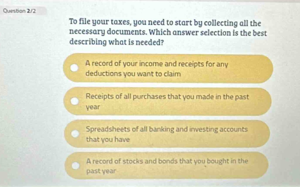 question 2/2\nto file your taxes, you need to start by collecting all the necessary documents. which answer selection is the best describing what is needed?\na record of your income and receipts for any deductions you want to claim\nreceipts of all purchases that you made in the past year\nspreadsheets of all banking and investing accounts that you have\na record of stocks and bonds that you bought in the past year