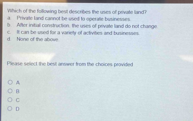 which of the following best describes the uses of private land? a. private land cannot be used to operate businesses. b. after initial construction, the uses of private land do not change. c. it can be used for a variety of activities and businesses. d. none of the above. please select the best answer from the choices provided o a o b o c o d