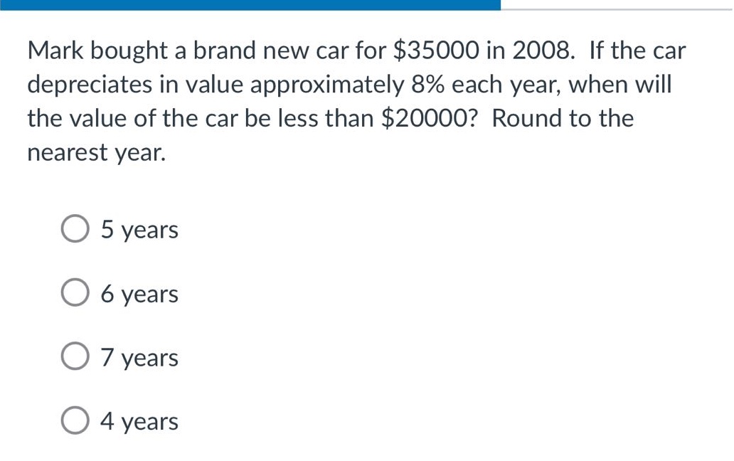 mark bought a brand new car for $35000 in 2008. if the car depreciates in value approximately 8% each year, when will the value of the car be less than $20000? round to the nearest year. 5 years 6 years 7 years 4 years