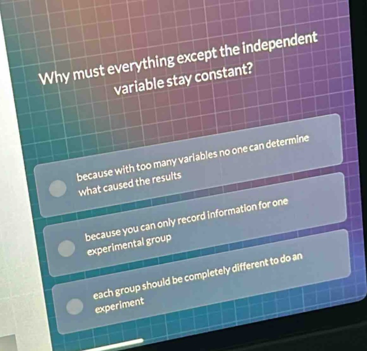 why must everything except the independent variable stay constant? because with too many variables no one can determine what caused the results because you can only record information for one experimental group each group should be completely different to do an experiment