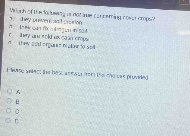 which of the following is not true concerning cover crops? a. they prevent soil erosion b. they can fix nitrogen in soil c. they are sold as cash crops d. they add organic matter to soil please select the best answer from the choices provided o a o b o c o d