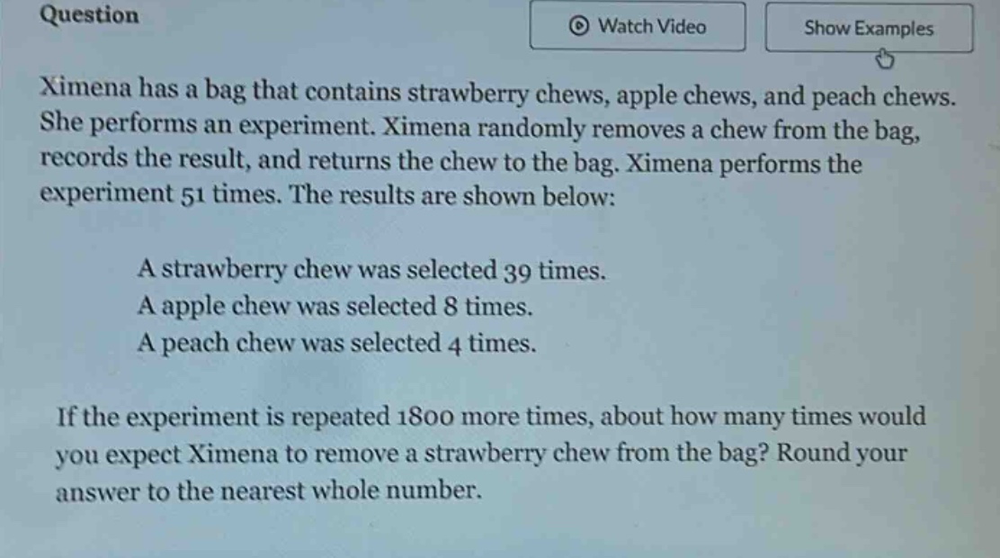 question\nximena has a bag that contains strawberry chews, apple chews, and peach chews. she performs an experiment. ximena randomly removes a chew from the bag, records the result, and returns the chew to the bag. ximena performs the experiment 51 times. the results are shown below:\na strawberry chew was selected 39 times.\na apple chew was selected 8 times.\na peach chew was selected 4 times.\nif the experiment is repeated 1800 more times, about how many times would you expect ximena to remove a strawberry chew from the bag? round your answer to the nearest whole number.