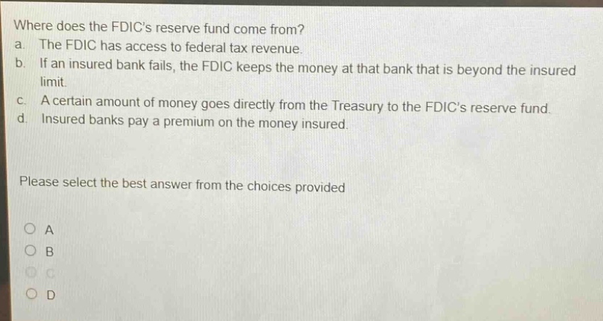 where does the fdics reserve fund come from? a. the fdic has access to federal tax revenue. b. if an insured bank fails, the fdic keeps the money at that bank that is beyond the insured limit. c. a certain amount of money goes directly from the treasury to the fdics reserve fund. d. insured banks pay a premium on the money insured. please select the best answer from the choices provided
