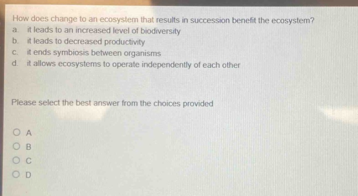 how does change to an ecosystem that results in succession benefit the ecosystem? a. it leads to an increased level of biodiversity b. it leads to decreased productivity c. it ends symbiosis between organisms d. it allows ecosystems to operate independently of each other please select the best answer from the choices provided