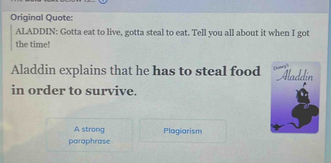 original quote: aladdin: gotta eat to live, gotta steal to eat. tell you all about it when i got the time! aladdin explains that he has to steal food in order to survive. a strong paraphrase plagiarism