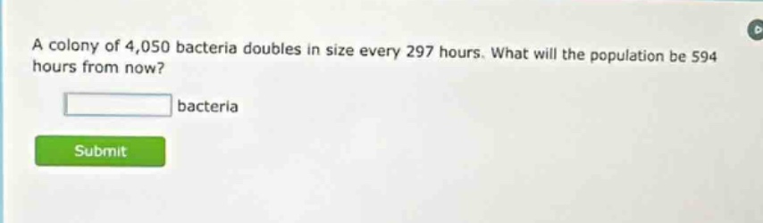 a colony of 4,050 bacteria doubles in size every 297 hours. what will the population be 594 hours from now? bacteria
