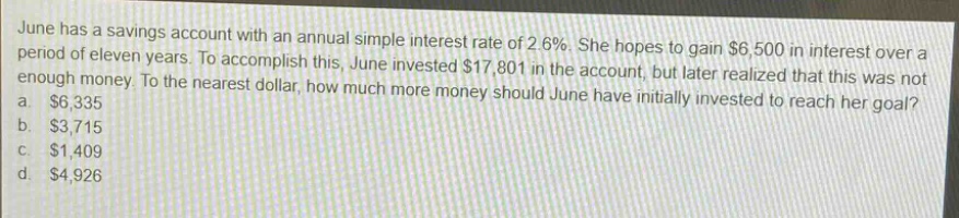june has a savings account with an annual simple interest rate of 2.6%. she hopes to gain $6,500 in interest over a period of eleven years. to accomplish this, june invested $17,801 in the account, but later realized that this was not enough money. to the nearest dollar, how much more money should june have initially invested to reach her goal? a. $6,335 b. $3,715 c. $1,409 d. $4,926