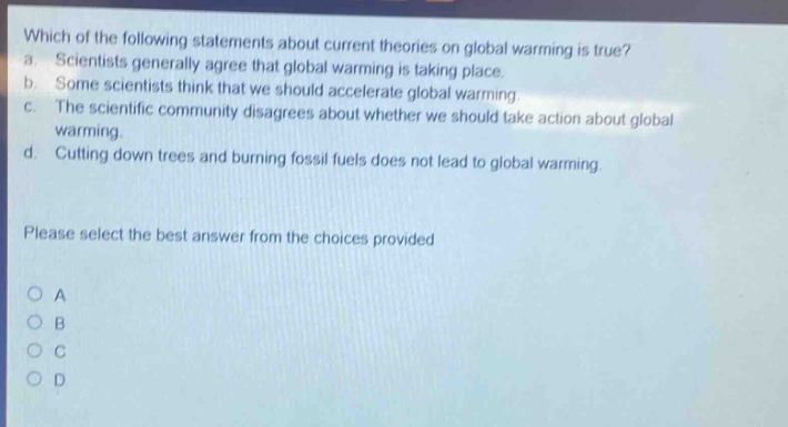 which of the following statements about current theories on global warming is true? a. scientists generally agree that global warming is taking place. b. some scientists think that we should accelerate global warming. c. the scientific community disagrees about whether we should take action about global warming. d. cutting down trees and burning fossil fuels does not lead to global warming. please select the best answer from the choices provided o a o b o c o d