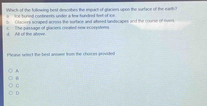 which of the following best describes the impact of glaciers upon the surface of the earth? a. ice buried continents under a few hundred feet of ice. b. glaciers scraped across the surface and altered landscapes and the course of rivers. c. the passage of glaciers created new ecosystems. d. all of the above. please select the best answer from the choices provided