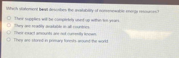 which statement best describes the availability of nonrenewable energy resources? their supplies will be completely used up within ten years. they are readily available in all countries. their exact amounts are not currently known. they are stored in primary forests around the world.
