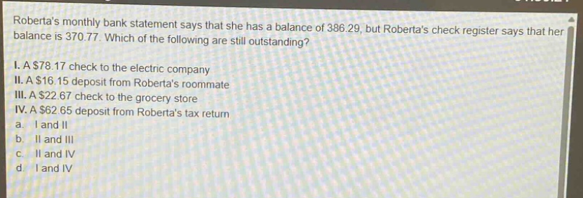 robertas monthly bank statement says that she has a balance of 386.29, but robertas check register says that her balance is 370.77. which of the following are still outstanding? i. a $78.17 check to the electric company ii. a $16.15 deposit from robertas roommate iii. a $22.67 check to the grocery store iv. a $62.65 deposit from robertas tax return a. i and ii b. ii and iii c. ii and iv d. i and iv