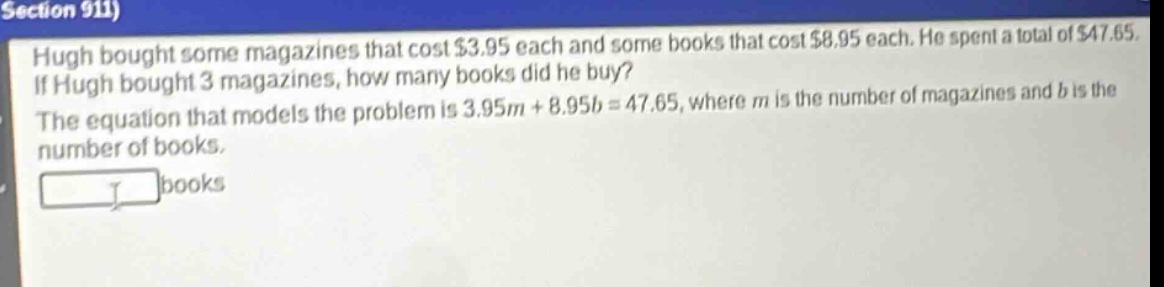 hugh bought some magazines that cost $3.95 each and some books that cost $8.95 each. he spent a total of $47.65. if hugh bought 3 magazines, how many books did he buy? the equation that models the problem is 3.95m + 8.95b = 47.65, where m is the number of magazines and b is the number of books.