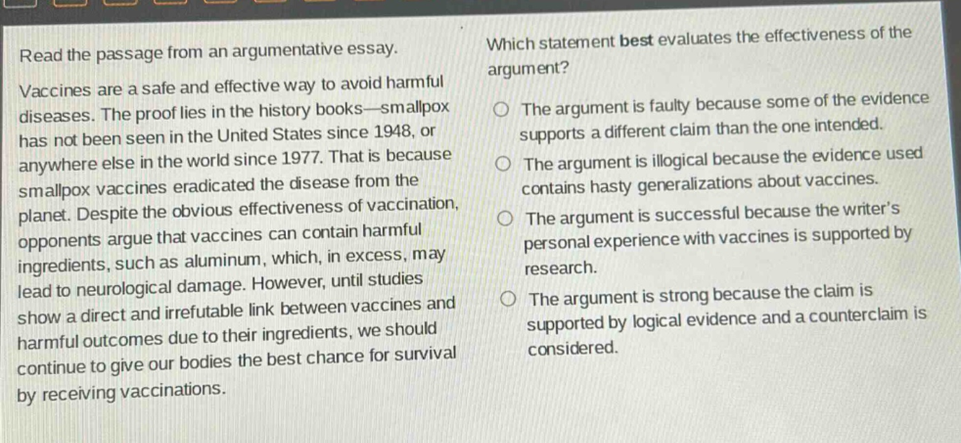 read the passage from an argumentative essay. vaccines are a safe and effective way to avoid harmful diseases. the proof lies in the history books—smallpox has not been seen in the united states since 1948, or anywhere else in the world since 1977. that is because smallpox vaccines eradicated the disease from the planet. despite the obvious effectiveness of vaccination, opponents argue that vaccines can contain harmful ingredients, such as aluminum, which, in excess, may lead to neurological damage. however, until studies show a direct and irrefutable link between vaccines and harmful outcomes due to their ingredients, we should continue to give our bodies the best chance for survival by receiving vaccinations. which statement best evaluates the effectiveness of the argument? the argument is faulty because some of the evidence supports a different claim than the one intended. the argument is illogical because the evidence used contains hasty generalizations about vaccines. the argument is successful because the writer’s personal experience with vaccines is supported by research. the argument is strong because the claim is supported by logical evidence and a counterclaim is considered.