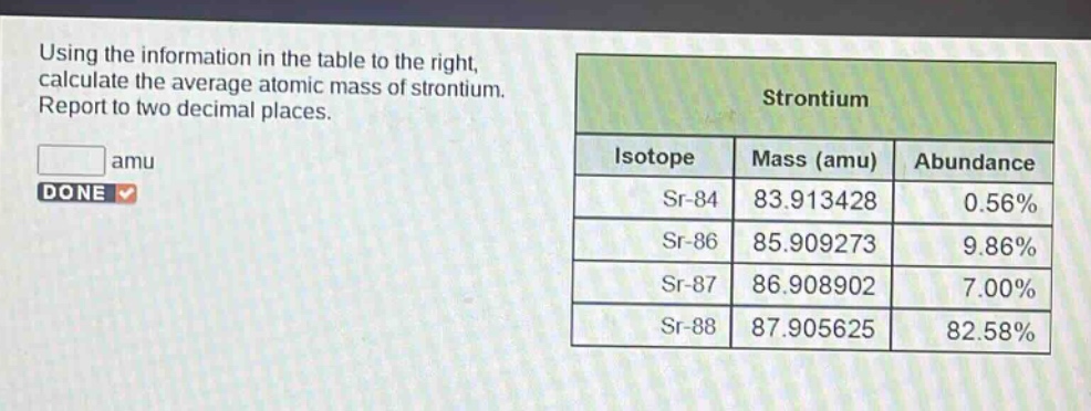 using the information in the table to the right, calculate the average atomic mass of strontium. report to two decimal places. amu strontium isotope mass (amu) abundance sr - 84 83.913428 0.56% sr - 86 85.909273 9.86% sr - 87 86.908902 7.00% sr - 88 87.905625 82.58%