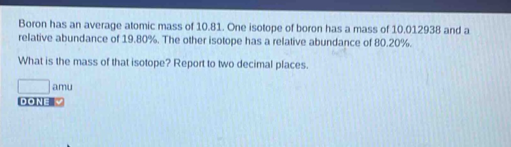 boron has an average atomic mass of 10.81. one isotope of boron has a mass of 10.012938 and a relative abundance of 19.80%. the other isotope has a relative abundance of 80.20%. what is the mass of that isotope? report to two decimal places. amu done