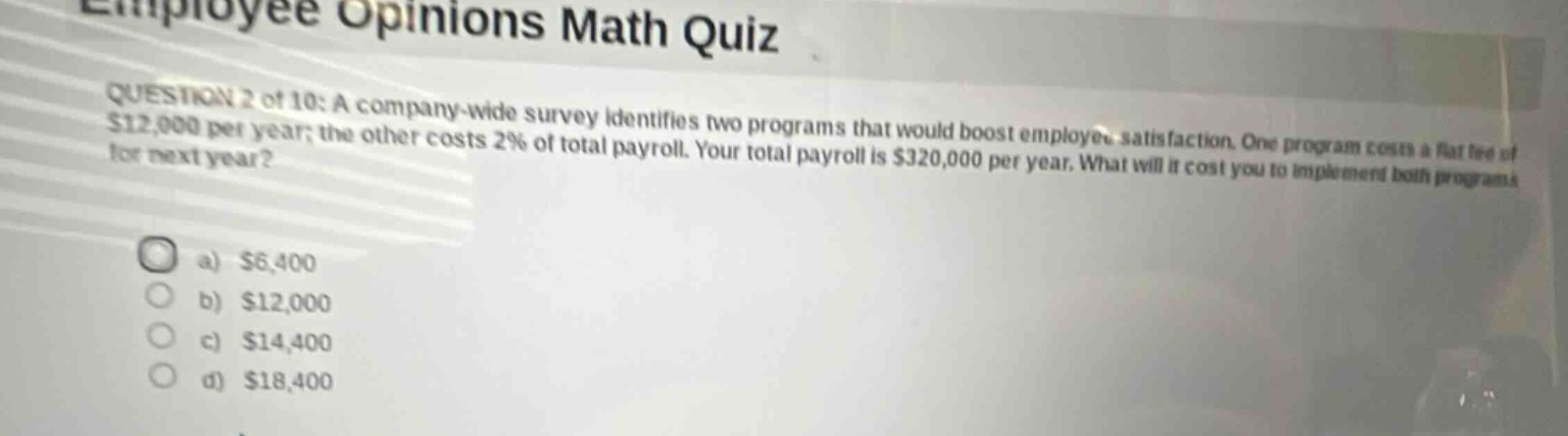 employee opinions math quiz question 2 of 10: a company - wide survey identifies two programs that would boost employee satisfaction. one program costs a flat fee of $12,000 per year; the other costs 2% of total payroll. your total payroll is $320,000 per year. what will it cost you to implement both programs for next year? a) $6,400 b) $12,000 c) $14,400 d) $18,400