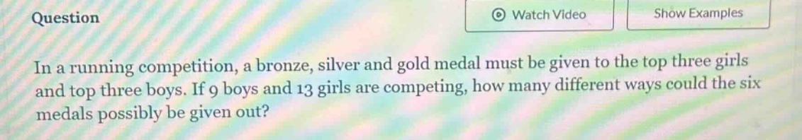 in a running competition, a bronze, silver and gold medal must be given to the top three girls and top three boys. if 9 boys and 13 girls are competing, how many different ways could the six medals possibly be given out?