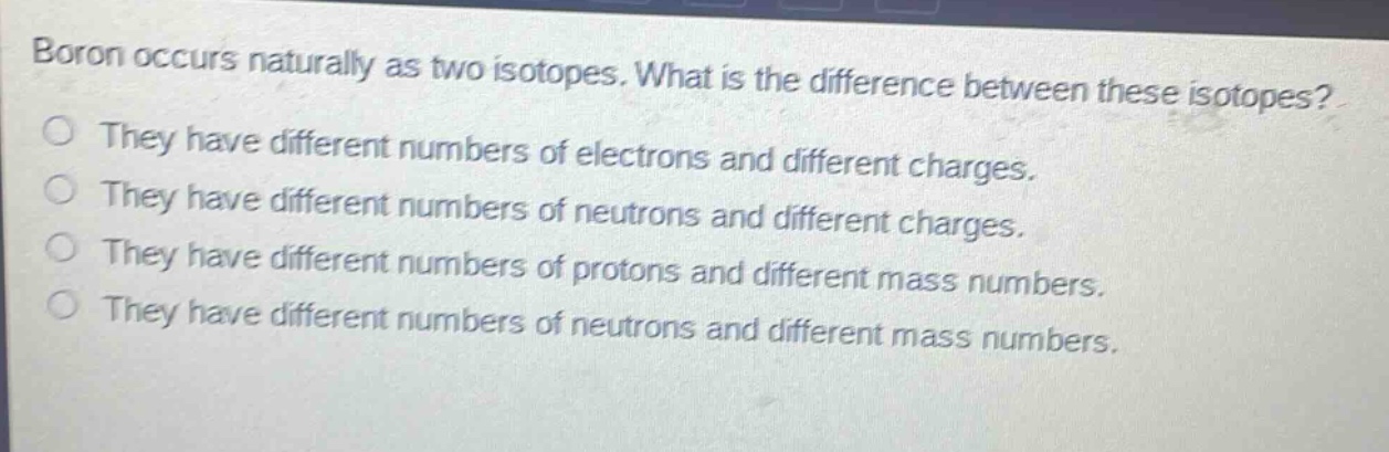 boron occurs naturally as two isotopes. what is the difference between these isotopes? they have different numbers of electrons and different charges. they have different numbers of neutrons and different charges. they have different numbers of protons and different mass numbers. they have different numbers of neutrons and different mass numbers.