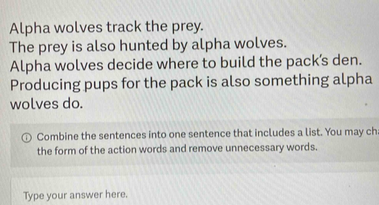 alpha wolves track the prey. the prey is also hunted by alpha wolves. alpha wolves decide where to build the pack’s den. producing pups for the pack is also something alpha wolves do. combine the sentences into one sentence that includes a list. you may change the form of the action words and remove unnecessary words. type your answer here.