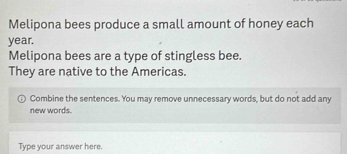 melipona bees produce a small amount of honey each year. melipona bees are a type of stingless bee. they are native to the americas. combine the sentences. you may remove unnecessary words, but do not add any new words. type your answer here.