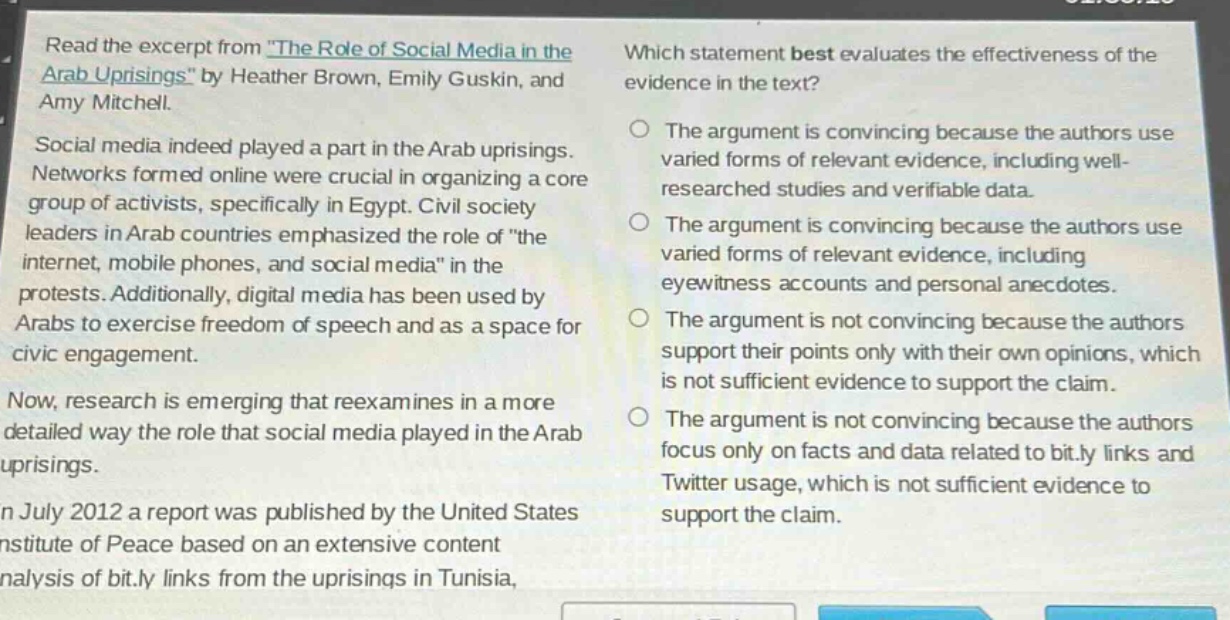 read the excerpt from \the role of social media in the arab uprisings\ by heather brown, emily guskin, and amy mitchell. social media indeed played a part in the arab uprisings. networks formed online were crucial in organizing a core group of activists, specifically in egypt. civil society leaders in arab countries emphasized the role of \the internet, mobile phones, and social media\ in the protests. additionally, digital media has been used by arabs to exercise freedom of speech and as a space for civic engagement. now, research is emerging that reexamines in a more detailed way the role that social media played in the arab uprisings. in july 2012 a report was published by the united states institute of peace based on an extensive content analysis of bit.ly links from the uprisings in tunisia. which statement best evaluates the effectiveness of the evidence in the text? the argument is convincing because the authors use varied forms of relevant evidence, including well - researched studies and verifiable data. the argument is convincing because the authors use varied forms of relevant evidence, including eyewitness accounts and personal anecdotes. the argument is not convincing because the authors support their points only with their own opinions, which is not sufficient evidence to support the claim. the argument is not convincing because the authors focus only on facts and data related to bit.ly links and twitter usage, which is not sufficient evidence to support the claim.
