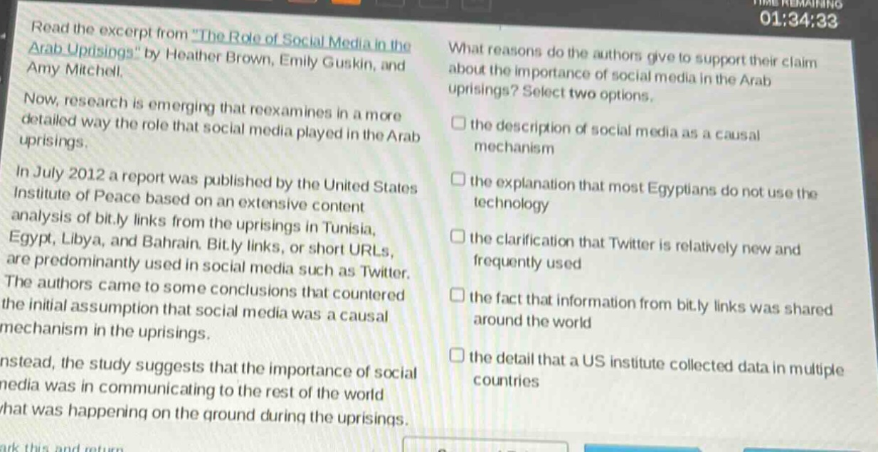 read the excerpt from \the role of social media in the arab uprisings\ by heather brown, emily guskin, and amy mitchell. now, research is emerging that reexamines in a more detailed way the role that social media played in the arab uprisings. in july 2012 a report was published by the united states institute of peace based on an extensive content analysis of bit.ly links from the uprisings in tunisia, egypt, libya, and bahrain. bit.ly links, or short urls, are predominantly used in social media such as twitter. the authors came to some conclusions that countered the initial assumption that social media was a causal mechanism in the uprisings. instead, the study suggests that the importance of social media was in communicating to the rest of the world what was happening on the ground during the uprisings. what reasons do the authors give to support their claim about the importance of social media in the arab uprisings? select two options. the description of social media as a causal mechanism the explanation that most egyptians do not use the technology the clarification that twitter is relatively new and frequently used the fact that information from bit.ly links was shared around the world the detail that a us institute collected data in multiple countries