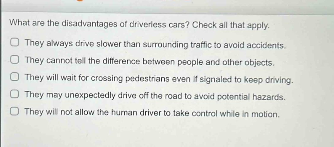 what are the disadvantages of driverless cars? check all that apply. they always drive slower than surrounding traffic to avoid accidents. they cannot tell the difference between people and other objects. they will wait for crossing pedestrians even if signaled to keep driving. they may unexpectedly drive off the road to avoid potential hazards. they will not allow the human driver to take control while in motion.