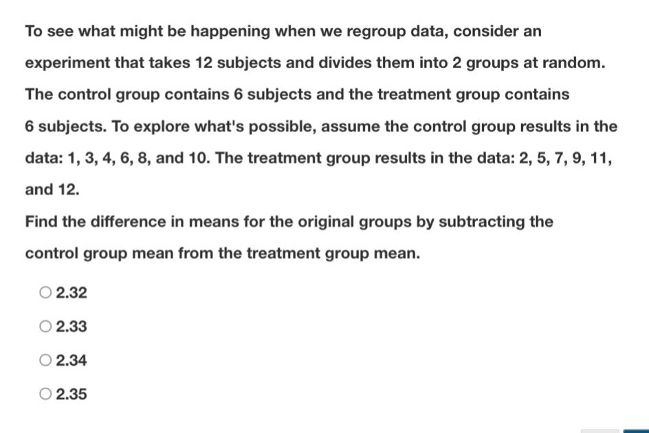 to see what might be happening when we regroup data, consider an experiment that takes 12 subjects and divides them into 2 groups at random. the control group contains 6 subjects and the treatment group contains 6 subjects. to explore whats possible, assume the control group results in the data: 1, 3, 4, 6, 8, and 10. the treatment group results in the data: 2, 5, 7, 9, 11, and 12. find the difference in means for the original groups by subtracting the control group mean from the treatment group mean. 2.32 2.33 2.34 2.35
