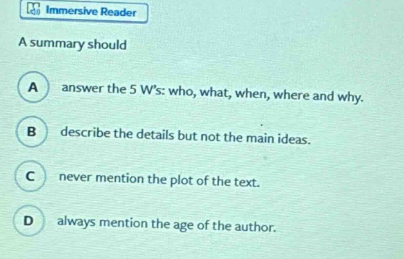 a summary should\na answer the 5 ws: who, what, when, where and why.\nb describe the details but not the main ideas.\nc never mention the plot of the text.\nd always mention the age of the author.
