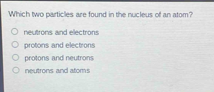 which two particles are found in the nucleus of an atom?\nneutrons and electrons\nprotons and electrons\nprotons and neutrons\nneutrons and atoms