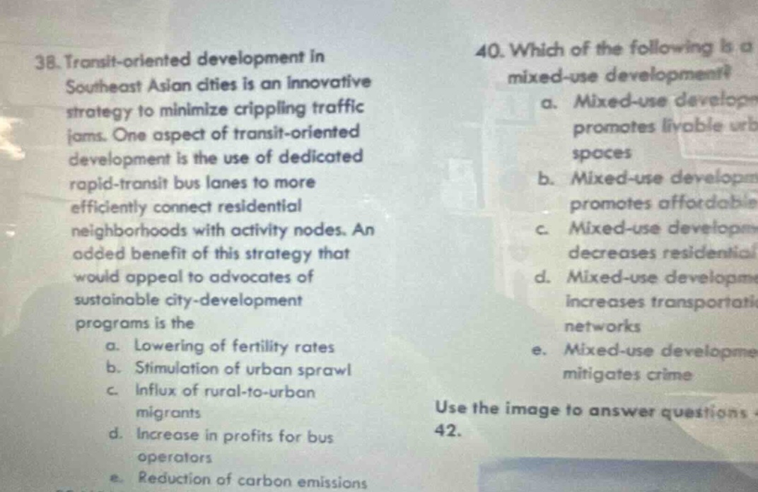 38. transit - oriented development in southeast asian cities is an innovative strategy to minimize crippling traffic jams. one aspect of transit - oriented development is the use of dedicated rapid - transit bus lanes to more efficiently connect residential neighborhoods with activity nodes. an added benefit of this strategy that would appeal to advocates of sustainable city - development programs is the a. lowering of fertility rates b. stimulation of urban sprawl c. influx of rural - to - urban migrants d. increase in profits for bus operators e. reduction of carbon emissions 40. which of the following is a mixed - use development? a. mixed - use development promotes livable urban spaces b. mixed - use development promotes affordable c. mixed - use development decreases residential d. mixed - use development increases transportation networks e. mixed - use development mitigates crime use the image to answer questions 42.