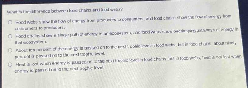what is the difference between food chains and food webs?\no food webs show the flow of energy from producers to consumers, and food chains show the flow of energy from consumers to producers.\no food chains show a single path of energy in an ecosystem, and food webs show overlapping pathways of energy in that ecosystem.\no about ten percent of the energy is passed on to the next trophic level in food webs, but in food chains, about ninety percent is passed on to the next trophic level.\no heat is lost when energy is passed on to the next trophic level in food chains, but in food webs, heat is not lost when energy is passed on to the next trophic level.