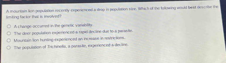a mountain lion population recently experienced a drop in population size. which of the following would best describe the limiting factor that is involved?\no a change occurred in the genetic variability.\no the deer population experienced a rapid decline due to a parasite.\no mountain lion hunting experienced an increase in restrictions.\no the population of trichinella, a parasite, experienced a decline.