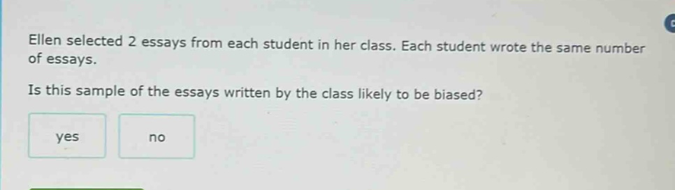 ellen selected 2 essays from each student in her class. each student wrote the same number of essays. is this sample of the essays written by the class likely to be biased? yes no