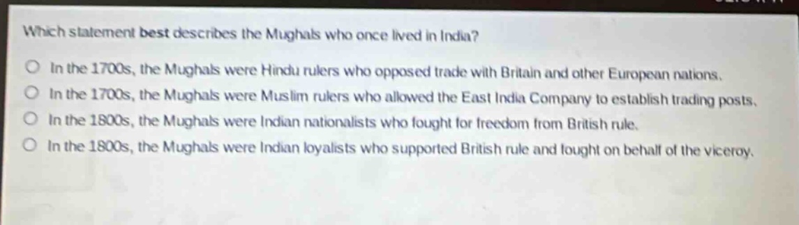 which statement best describes the mughals who once lived in india?\nin the 1700s, the mughals were hindu rulers who opposed trade with britain and other european nations.\nin the 1700s, the mughals were muslim rulers who allowed the east india company to establish trading posts.\nin the 1800s, the mughals were indian nationalists who fought for freedom from british rule.\nin the 1800s, the mughals were indian loyalists who supported british rule and fought on behalf of the viceroy.