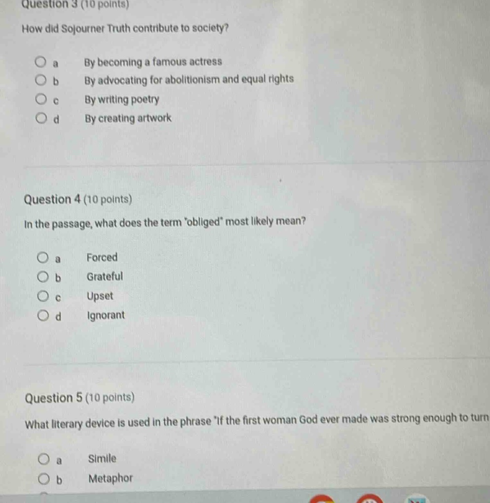 question 3 (10 points) how did sojourner truth contribute to society? o a by becoming a famous actress o b by advocating for abolitionism and equal rights o c by writing poetry o d by creating artwork question 4 (10 points) in the passage, what does the term obliged most likely mean? o a forced o b grateful o c upset o d ignorant question 5 (10 points) what literary device is used in the phrase if the first woman god ever made was strong enough to turn