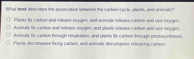 what best describes the association between the carbon cycle, plants, and animals?\nplants fix carbon and release oxygen, and animals release carbon and use oxygen.\nanimals fix carbon and release oxygen, and plants release carbon and use oxygen.\nanimals fix carbon through respiration, and plants fix carbon through photosynthesis.\nplants decompose fixing carbon, and animals decompose releasing carbon.