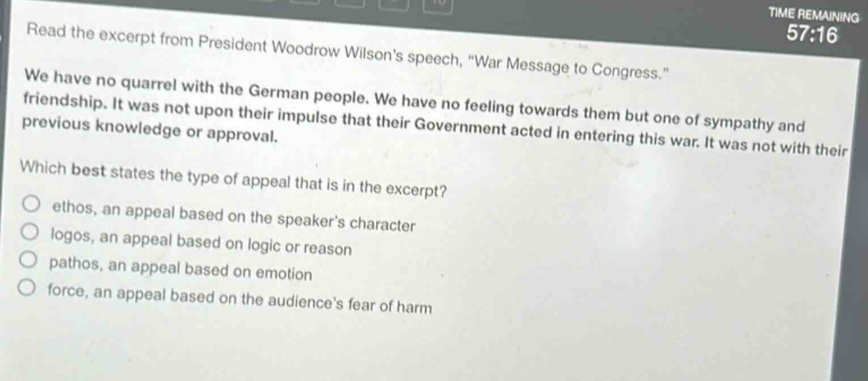 read the excerpt from president woodrow wilsons speech, \war message to congress.\ we have no quarrel with the german people. we have no feeling towards them but one of sympathy and friendship. it was not upon their impulse that their government acted in entering this war. it was not with their previous knowledge or approval. which best states the type of appeal that is in the excerpt? ethos, an appeal based on the speakers character logos, an appeal based on logic or reason pathos, an appeal based on emotion force, an appeal based on the audiences fear of harm